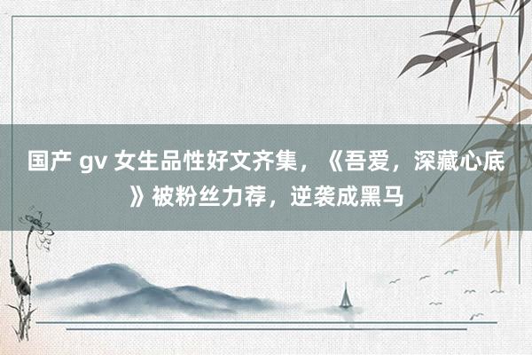 国产 gv 女生品性好文齐集，《吾爱，深藏心底》被粉丝力荐，逆袭成黑马
