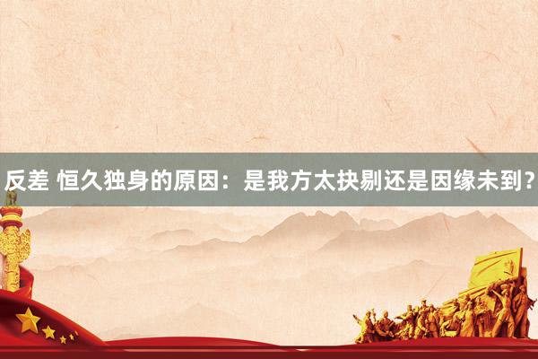 反差 恒久独身的原因：是我方太抉剔还是因缘未到？