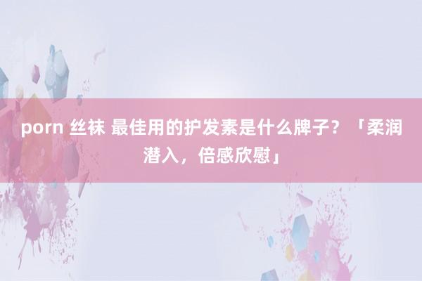 porn 丝袜 最佳用的护发素是什么牌子？「柔润潜入，倍感欣慰」