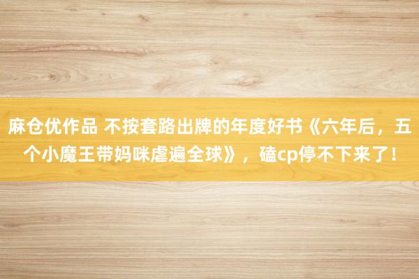 麻仓优作品 不按套路出牌的年度好书《六年后，五个小魔王带妈咪虐遍全球》，磕cp停不下来了！