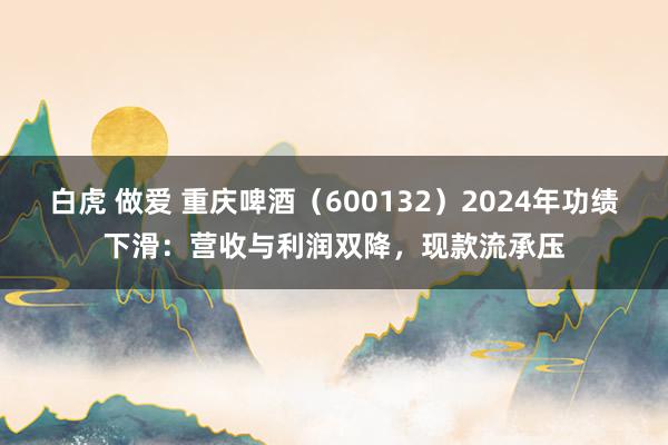白虎 做爱 重庆啤酒（600132）2024年功绩下滑：营收与利润双降，现款流承压