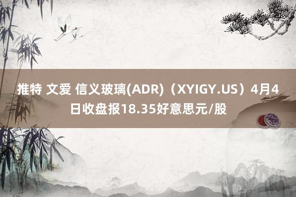推特 文爱 信义玻璃(ADR)（XYIGY.US）4月4日收盘报18.35好意思元/股