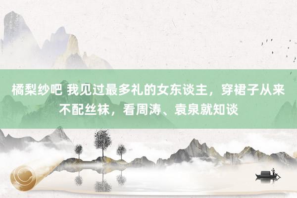 橘梨纱吧 我见过最多礼的女东谈主，穿裙子从来不配丝袜，看周涛、袁泉就知谈