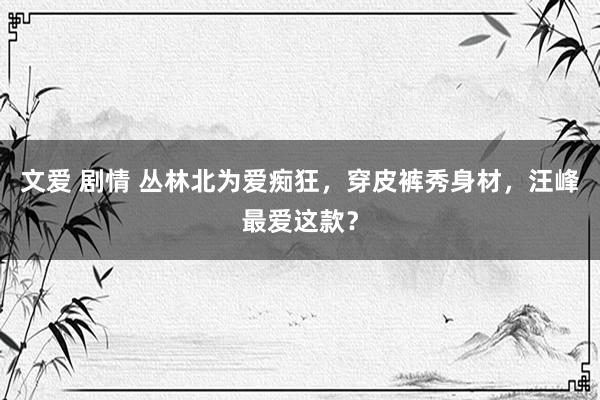 文爱 剧情 丛林北为爱痴狂，穿皮裤秀身材，汪峰最爱这款？
