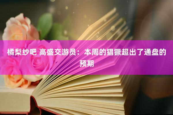 橘梨纱吧 高盛交游员：本周的猖獗超出了通盘的预期