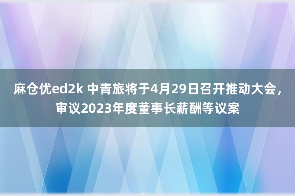 麻仓优ed2k 中青旅将于4月29日召开推动大会，审议2023年度董事长薪酬等议案