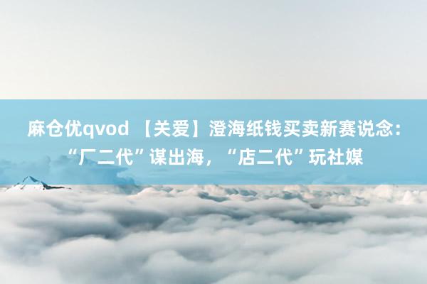 麻仓优qvod 【关爱】澄海纸钱买卖新赛说念：“厂二代”谋出海，“店二代”玩社媒