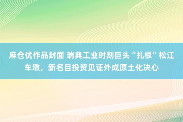 麻仓优作品封面 瑞典工业时刻巨头“扎根”松江车墩，新名目投资见证外成原土化决心