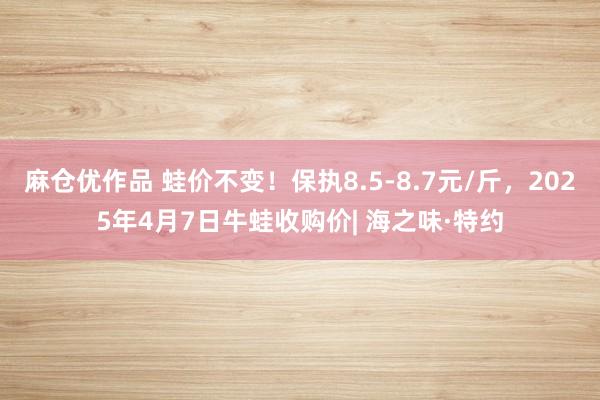 麻仓优作品 蛙价不变！保执8.5-8.7元/斤，2025年4月7日牛蛙收购价| 海之味·特约