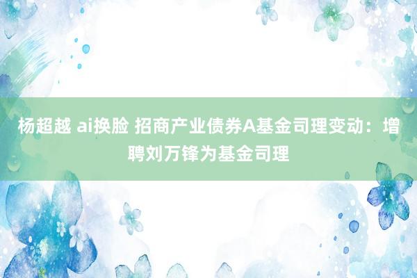 杨超越 ai换脸 招商产业债券A基金司理变动：增聘刘万锋为基金司理