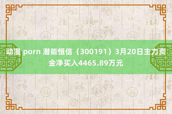 动漫 porn 潜能恒信（300191）3月20日主力资金净买入4465.89万元