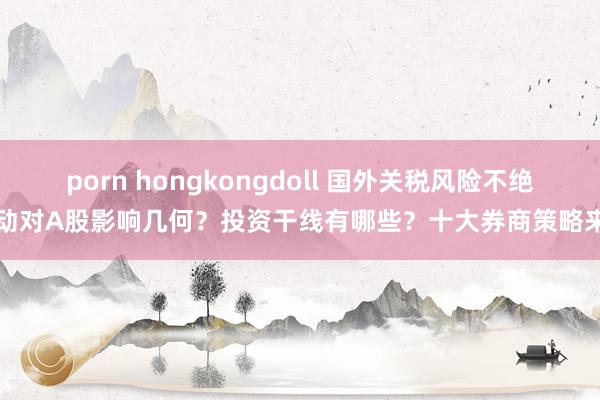 porn hongkongdoll 国外关税风险不绝扰动对A股影响几何？投资干线有哪些？十大券商策略来了