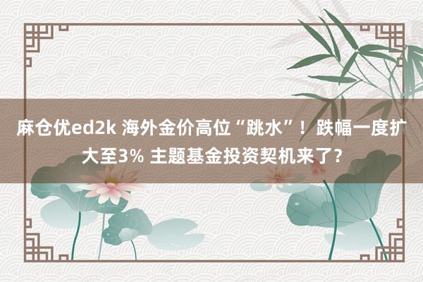 麻仓优ed2k 海外金价高位“跳水”！跌幅一度扩大至3% 主题基金投资契机来了？