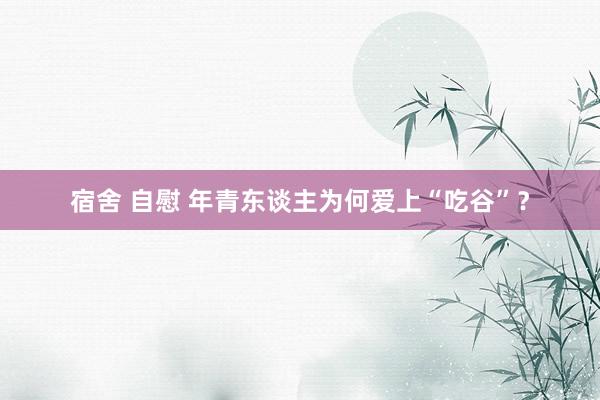 宿舍 自慰 年青东谈主为何爱上“吃谷”？