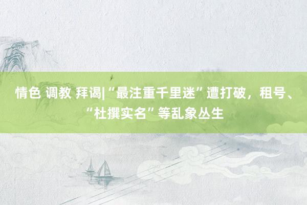 情色 调教 拜谒|“最注重千里迷”遭打破，租号、“杜撰实名”等乱象丛生