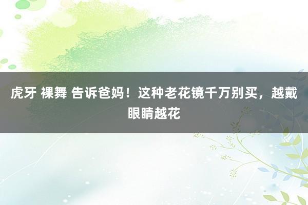 虎牙 裸舞 告诉爸妈！这种老花镜千万别买，越戴眼睛越花
