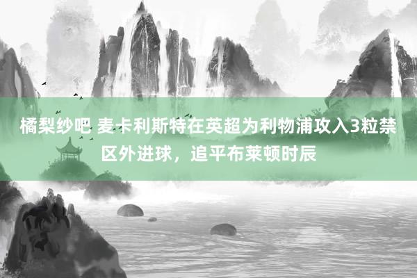 橘梨纱吧 麦卡利斯特在英超为利物浦攻入3粒禁区外进球，追平布莱顿时辰