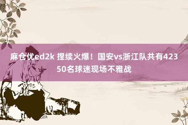 麻仓优ed2k 捏续火爆！国安vs浙江队共有42350名球迷现场不雅战