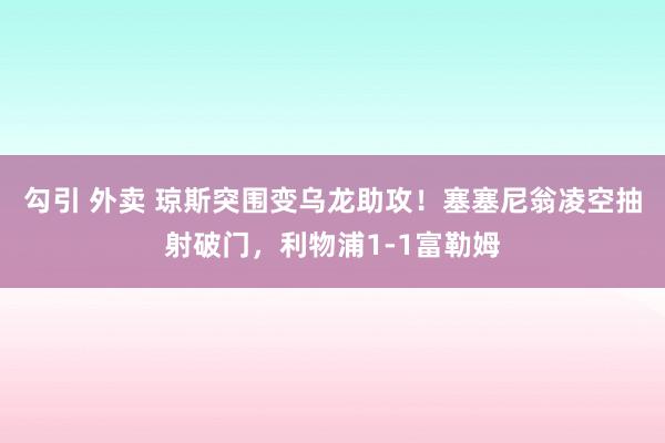 勾引 外卖 琼斯突围变乌龙助攻！塞塞尼翁凌空抽射破门，利物浦1-1富勒姆