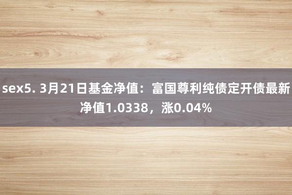 sex5. 3月21日基金净值：富国尊利纯债定开债最新净值1.0338，涨0.04%