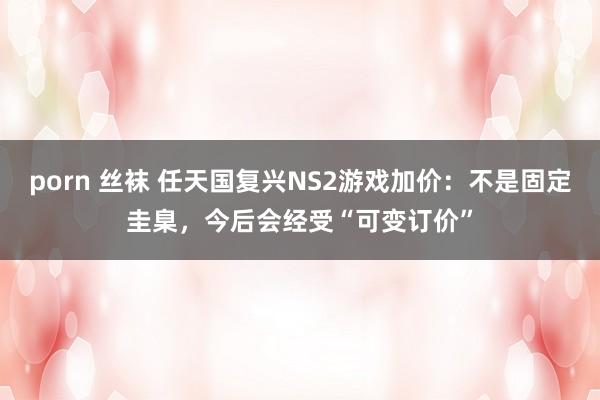porn 丝袜 任天国复兴NS2游戏加价：不是固定圭臬，今后会经受“可变订价”