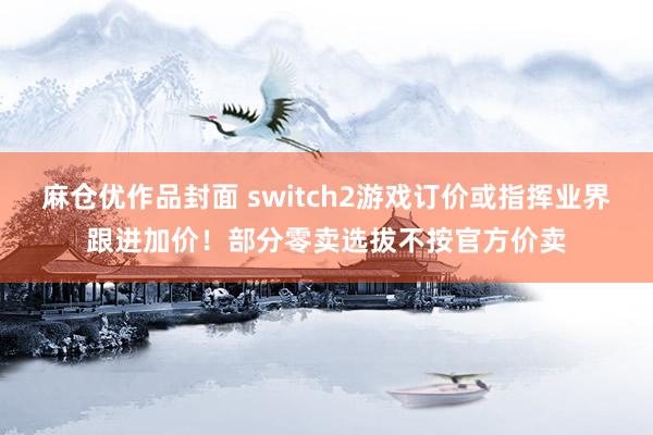 麻仓优作品封面 switch2游戏订价或指挥业界跟进加价！部分零卖选拔不按官方价卖