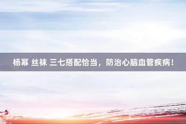 杨幂 丝袜 三七搭配恰当，防治心脑血管疾病！