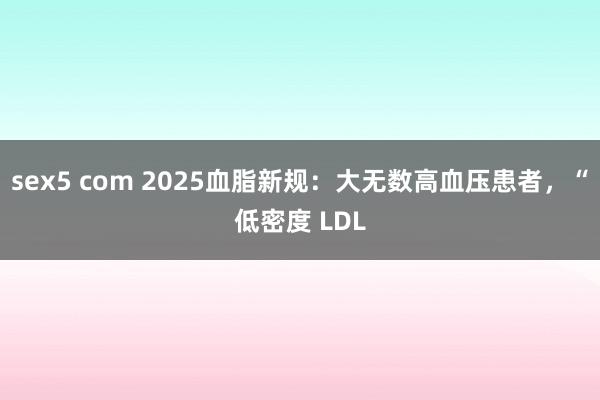 sex5 com 2025血脂新规：大无数高血压患者，“低密度 LDL