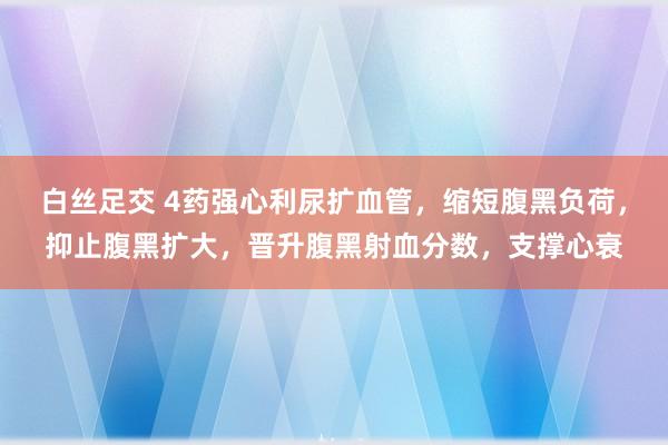 白丝足交 4药强心利尿扩血管，缩短腹黑负荷，抑止腹黑扩大，晋升腹黑射血分数，支撑心衰