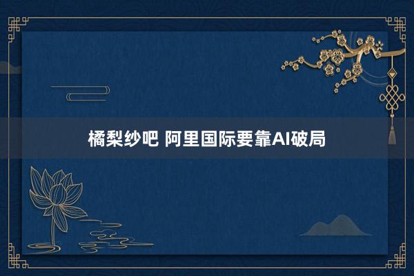 橘梨纱吧 阿里国际要靠AI破局