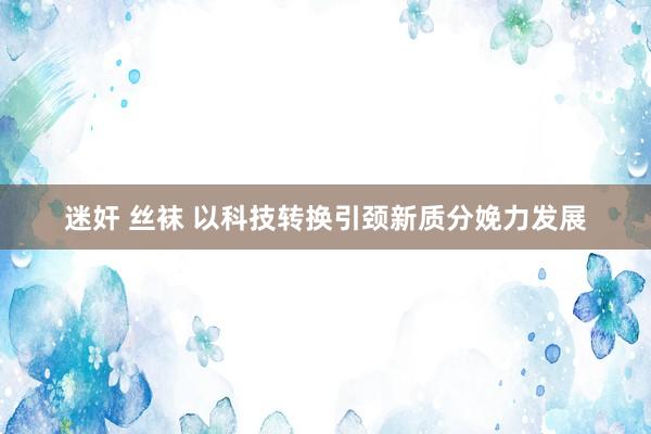 迷奸 丝袜 以科技转换引颈新质分娩力发展
