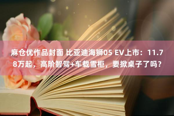 麻仓优作品封面 比亚迪海狮05 EV上市：11.78万起，高阶智驾+车载雪柜，要掀桌子了吗？