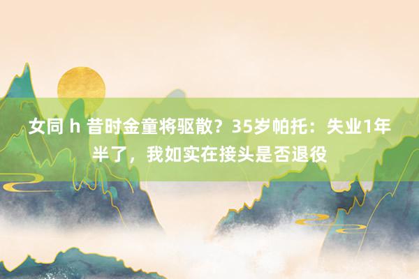 女同 h 昔时金童将驱散？35岁帕托：失业1年半了，我如实在接头是否退役