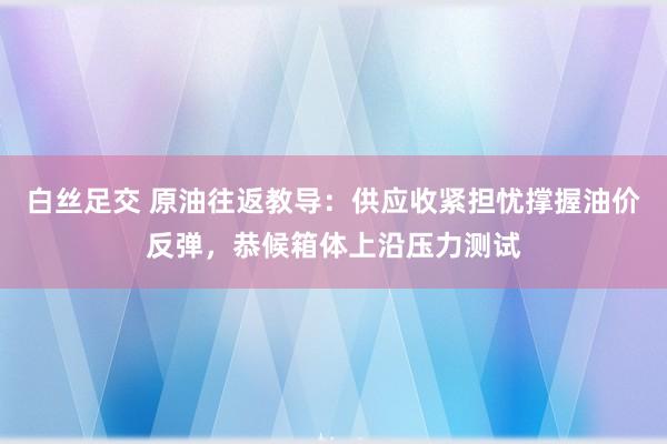 白丝足交 原油往返教导：供应收紧担忧撑握油价反弹，恭候箱体上沿压力测试