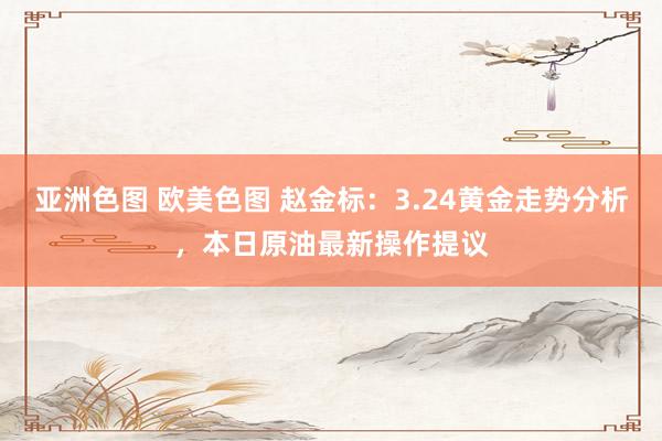 亚洲色图 欧美色图 赵金标：3.24黄金走势分析，本日原油最新操作提议