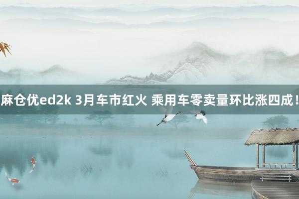 麻仓优ed2k 3月车市红火 乘用车零卖量环比涨四成！