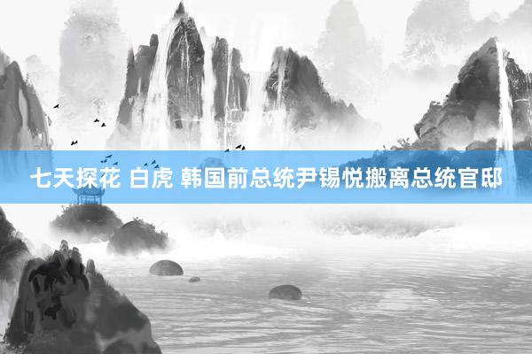 七天探花 白虎 韩国前总统尹锡悦搬离总统官邸