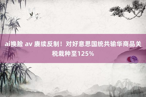 ai换脸 av 赓续反制！对好意思国统共输华商品关税栽种至125%