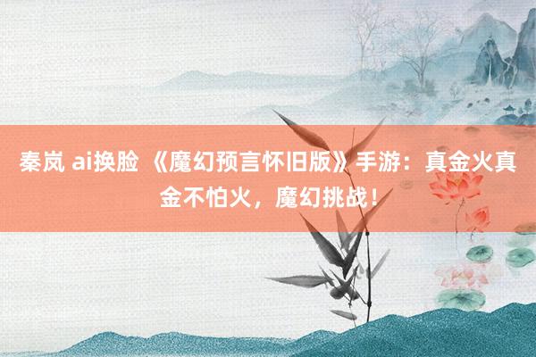秦岚 ai换脸 《魔幻预言怀旧版》手游：真金火真金不怕火，魔幻挑战！