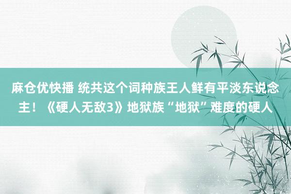 麻仓优快播 统共这个词种族王人鲜有平淡东说念主！《硬人无敌3》地狱族“地狱”难度的硬人