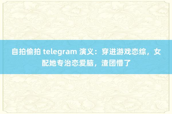 自拍偷拍 telegram 演义：穿进游戏恋综，女配她专治恋爱脑，渣团懵了