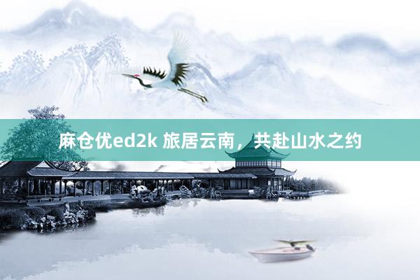 麻仓优ed2k 旅居云南，共赴山水之约