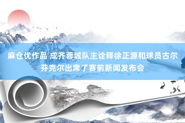 麻仓优作品 成齐蓉城队主诠释徐正源和球员古尔芬克尔出席了赛前新闻发布会