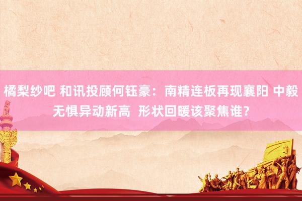 橘梨纱吧 和讯投顾何钰豪：南精连板再现襄阳 中毅无惧异动新高  形状回暖该聚焦谁？