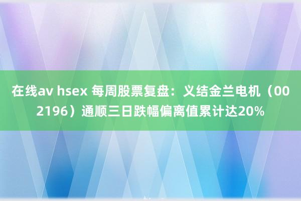 在线av hsex 每周股票复盘：义结金兰电机（002196）通顺三日跌幅偏离值累计达20%