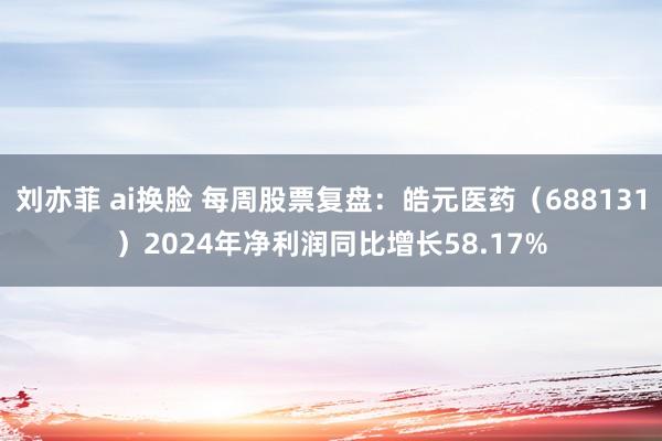 刘亦菲 ai换脸 每周股票复盘：皓元医药（688131）2024年净利润同比增长58.17%