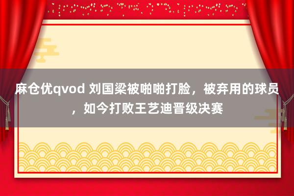麻仓优qvod 刘国梁被啪啪打脸，被弃用的球员，如今打败王艺迪晋级决赛