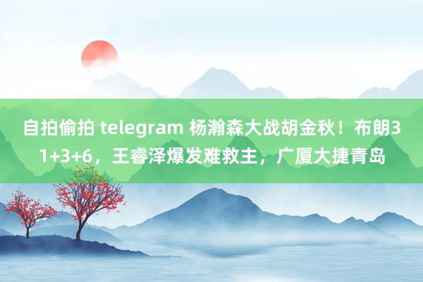 自拍偷拍 telegram 杨瀚森大战胡金秋！布朗31+3+6，王睿泽爆发难救主，广厦大捷青岛