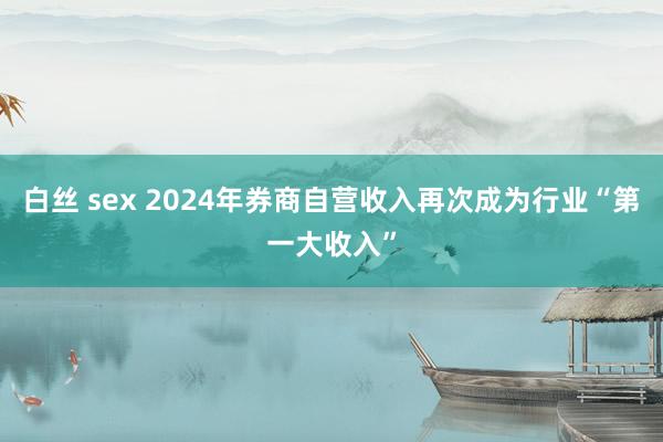 白丝 sex 2024年券商自营收入再次成为行业“第一大收入”
