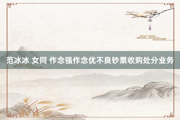 范冰冰 女同 作念强作念优不良钞票收购处分业务